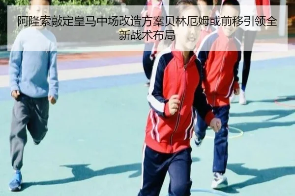 阿隆索敲定皇马中场改造方案贝林厄姆或前移引领全新战术布局