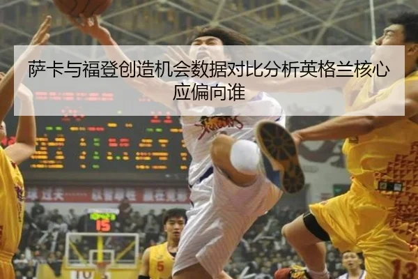 萨卡与福登创造机会数据对比分析英格兰核心应偏向谁