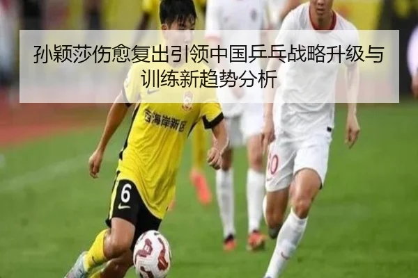 孙颖莎伤愈复出引领中国乒乓战略升级与训练新趋势分析