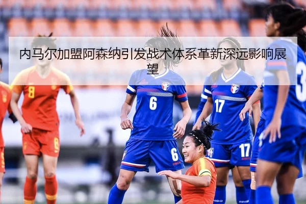 内马尔加盟阿森纳引发战术体系革新深远影响展望