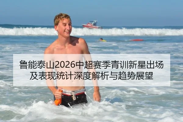 鲁能泰山2026中超赛季青训新星出场及表现统计深度解析与趋势展望